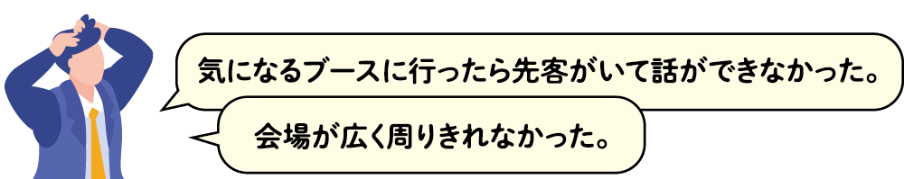 気になるブースに行ったら先客がいて話ができなかった。会場が広く周りきれなかった。