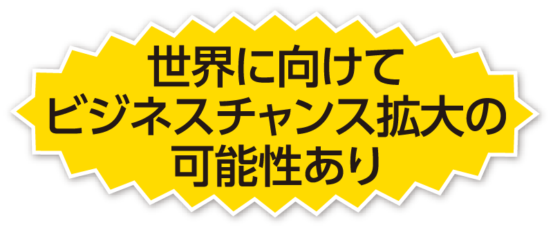 世界に向けてビジネスチャンス拡大の可能性あり